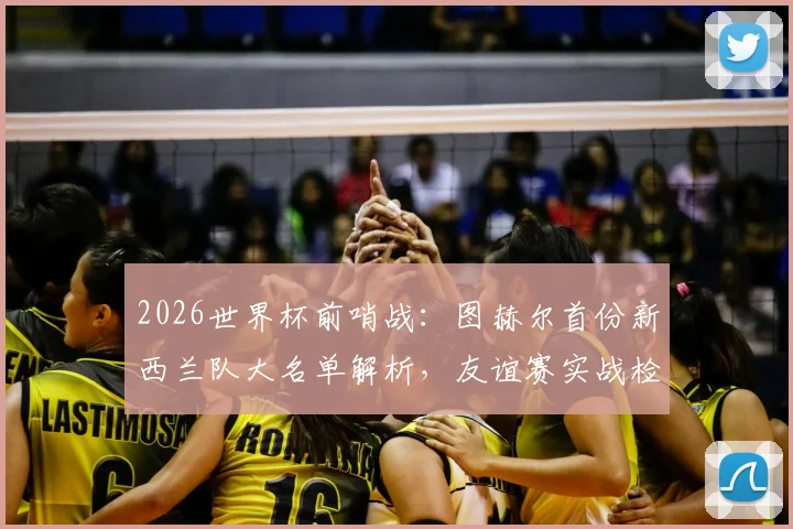 2026世界杯前哨战：图赫尔首份新西兰队大名单解析，友谊赛实战检验球队成色与短板