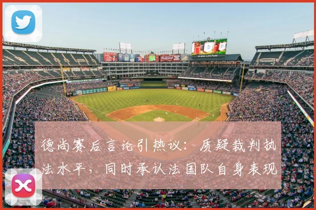 德尚赛后言论引热议:质疑裁判执法水平,同时承认法国队自身表现不佳