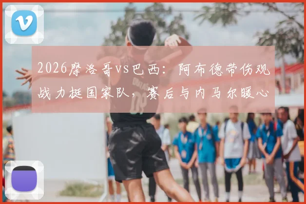 2026摩洛哥vs巴西:阿布德带伤观战力挺国家队,赛后与内马尔暖心自拍引热议