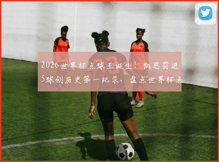 2026世界杯点球王诞生！凯恩罚进5球创历史第一纪录，盘点世界杯点球进球最多球员排名