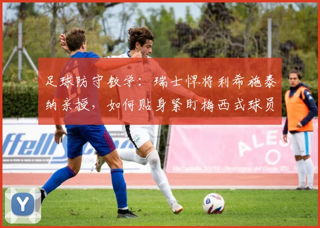 足球防守教学：瑞士悍将利希施泰纳亲授，如何贴身紧盯梅西式球员，一米空间都不能给！