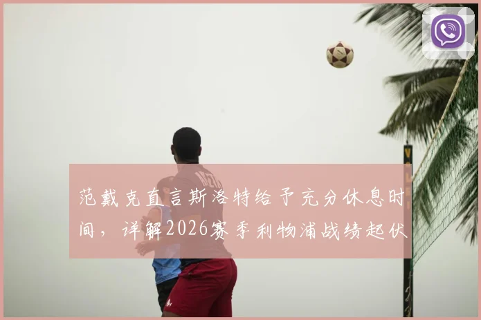 范戴克直言斯洛特给予充分休息时间，详解2026赛季利物浦战绩起伏背后多重因素