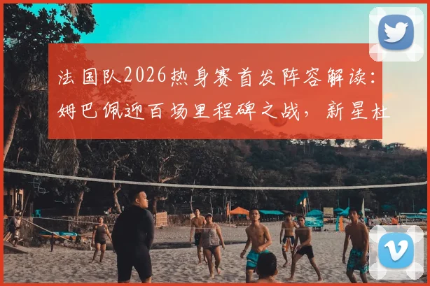 法国队2026热身赛首发阵容解读：姆巴佩迎百场里程碑之战，新星杜埃替补待命引关注