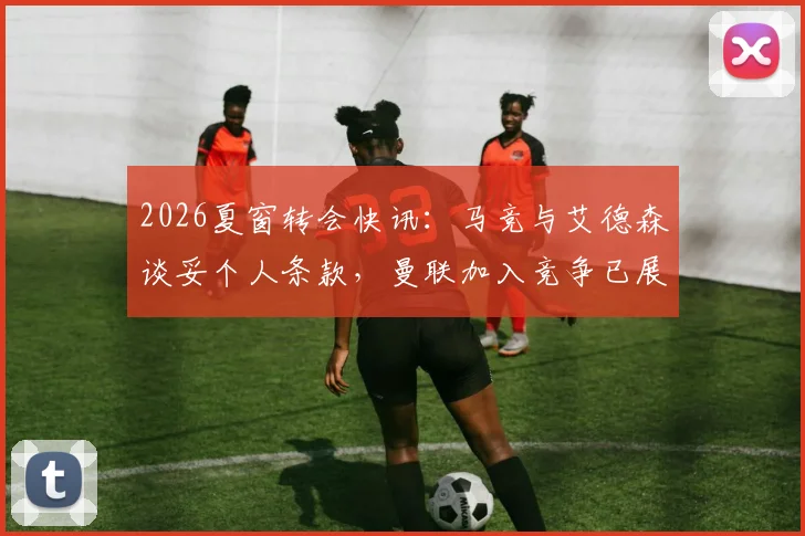 2026夏窗转会快讯:马竞与艾德森谈妥个人条款,曼联加入竞争已展开接触
