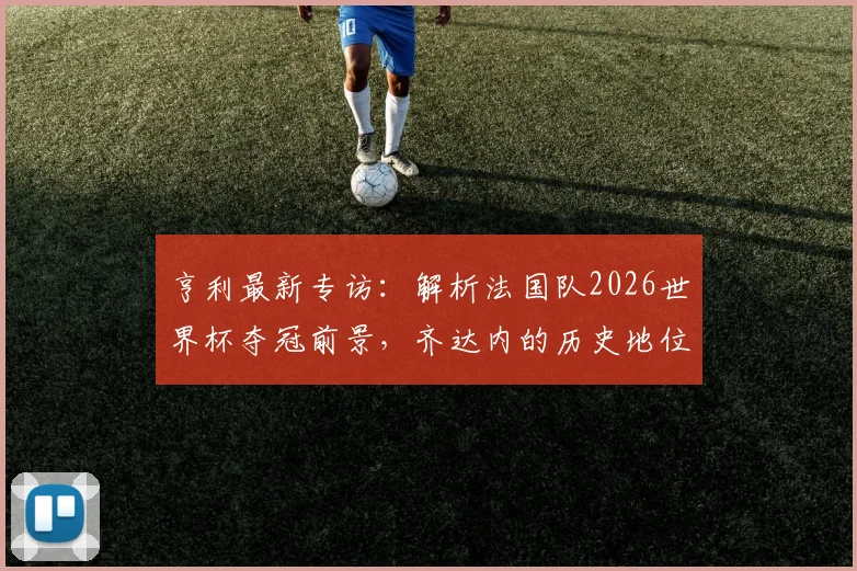 亨利最新专访：解析法国队2026世界杯夺冠前景，齐达内的历史地位为何无人能及？