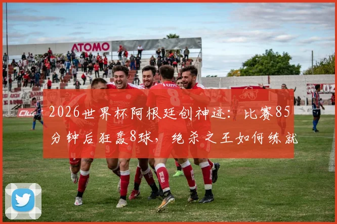 2026世界杯阿根廷创神迹：比赛85分钟后狂轰8球，绝杀之王如何练就？深度剖析其战术与心理