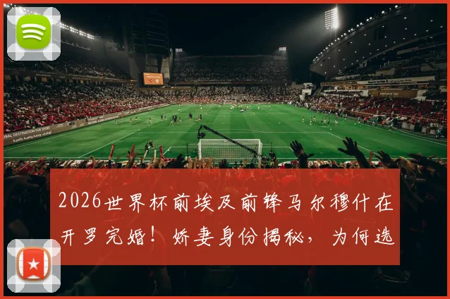 2026世界杯前埃及前锋马尔穆什在开罗完婚！娇妻身份揭秘，为何选在此时大婚？