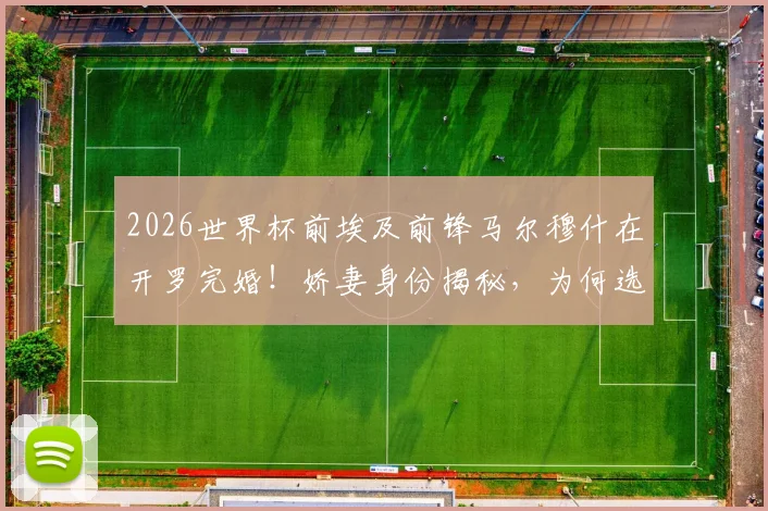 2026世界杯前埃及前锋马尔穆什在开罗完婚！娇妻身份揭秘，为何选在此时大婚？