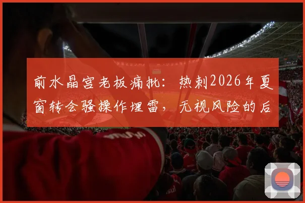 前水晶宫老板痛批：热刺2026年夏窗转会骚操作埋雷，无视风险的后果是什么？