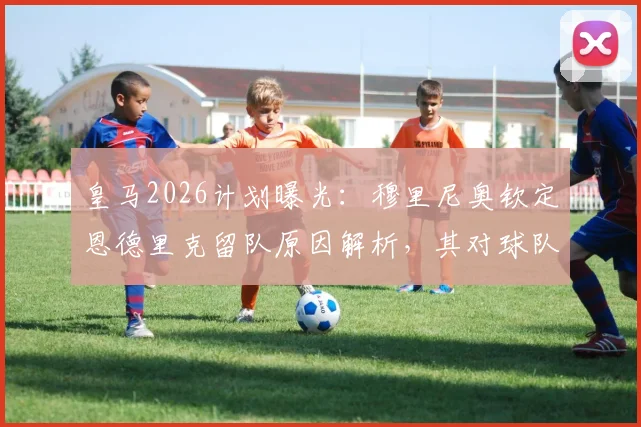 皇马2026计划曝光：穆里尼奥钦定恩德里克留队原因解析，其对球队锋线格局与巴西新星发展前景的深度影响