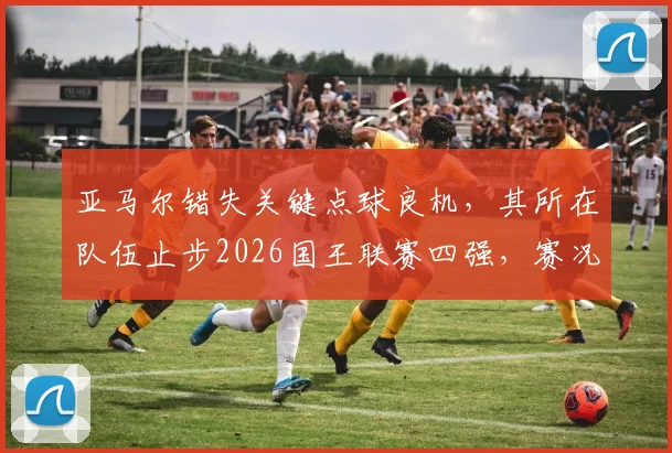 亚马尔错失关键点球良机，其所在队伍止步2026国王联赛四强，赛况回顾与前景分析