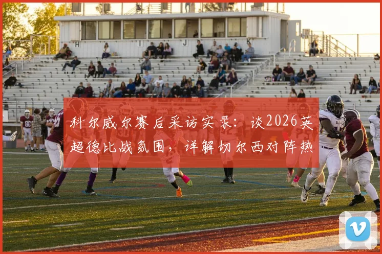 科尔威尔赛后采访实录：谈2026英超德比战氛围，详解切尔西对阵热刺激烈对决内情