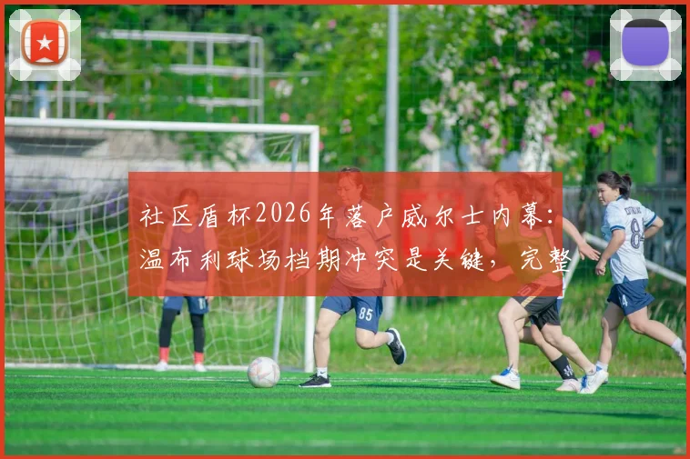 社区盾杯2026年落户威尔士内幕：温布利球场档期冲突是关键，完整赛程前瞻