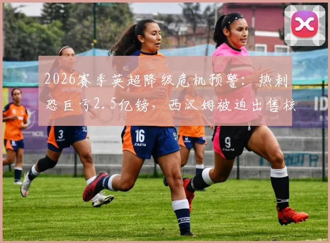 2026赛季英超降级危机预警：热刺恐巨亏2.5亿镑，西汉姆被迫出售核心球员筹1亿镑保级