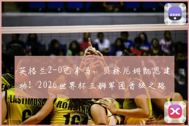 英格兰2-0巴拿马,贝林厄姆凯恩建功!2026世界杯三狮军团晋级之路分析