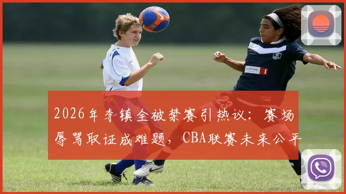 2026年李镇全被禁赛引热议：赛场辱骂取证成难题，CBA联赛未来公平性保障措施探讨