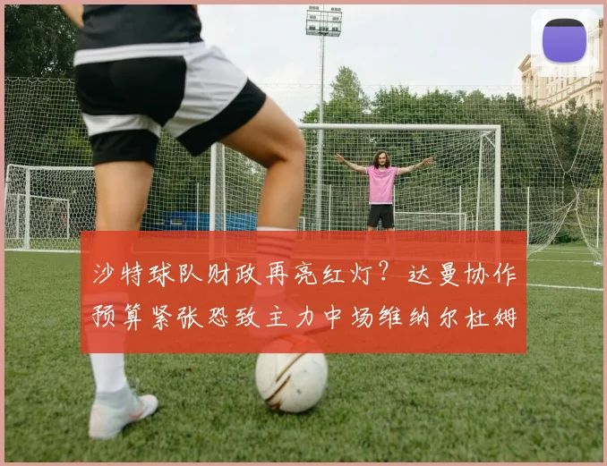 沙特球队财政再亮红灯？达曼协作预算紧张恐致主力中场维纳尔杜姆2026年自由身离队