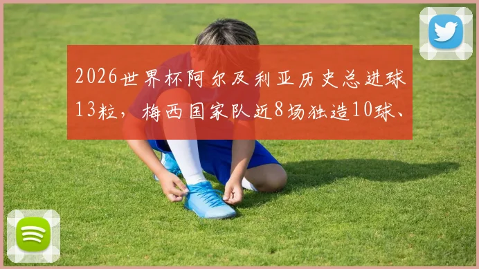 2026世界杯阿尔及利亚历史总进球13粒，梅西国家队近8场独造10球、生涯16球数据全解析