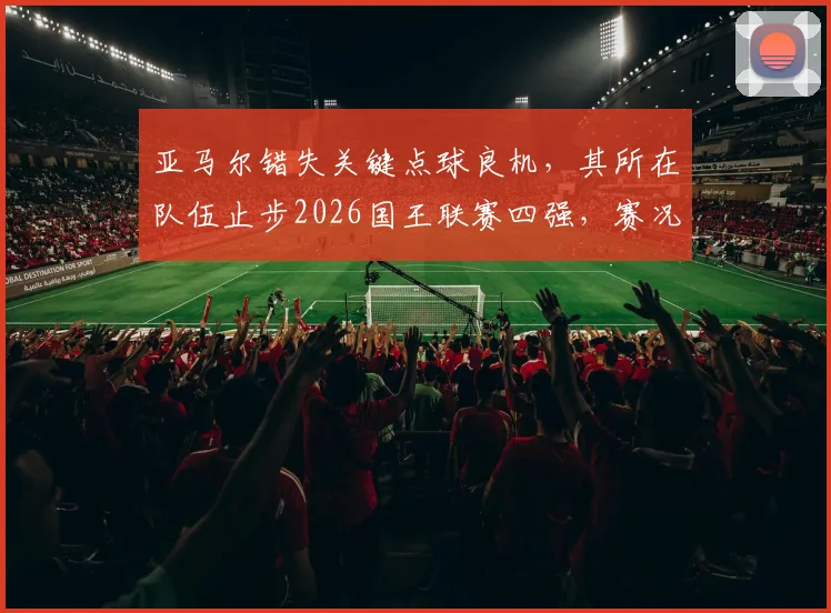 亚马尔错失关键点球良机，其所在队伍止步2026国王联赛四强，赛况回顾与前景分析