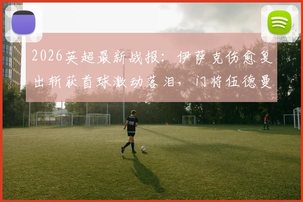 2026英超最新战报:伊萨克伤愈复出斩获首球激动落泪,门将伍德曼神级零封表现无可挑剔