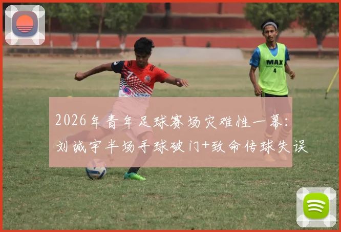 2026年青年足球赛场灾难性一幕:刘诚宇半场手球破门+致命传球失误解析