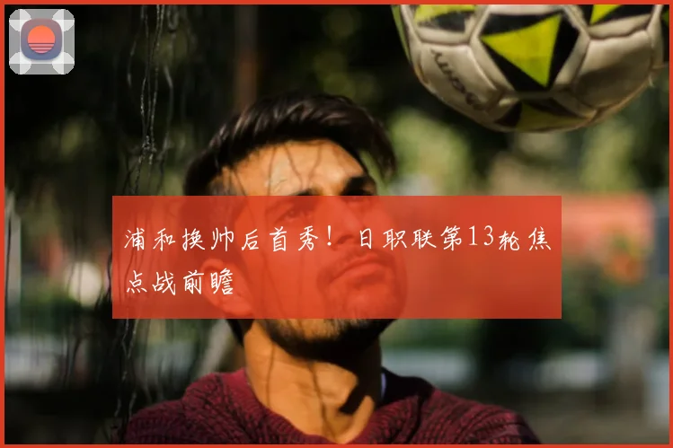 浦和换帅后首秀!日职联第13轮焦点战前瞻