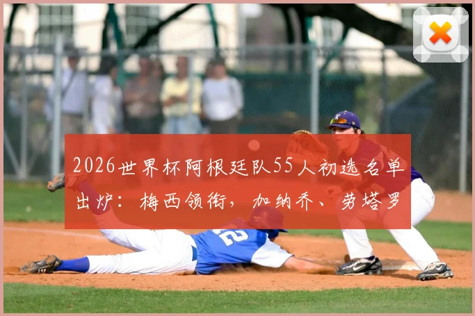 2026世界杯阿根廷队55人初选名单出炉：梅西领衔，加纳乔、劳塔罗在列，完整名单及分析