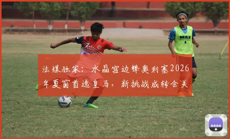 法媒独家：水晶宫边锋奥利塞2026年夏窗首选皇马，新挑战成转会关键驱动力