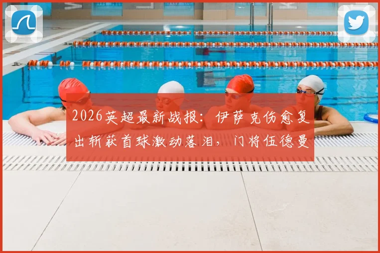 2026英超最新战报:伊萨克伤愈复出斩获首球激动落泪,门将伍德曼神级零封表现无可挑剔