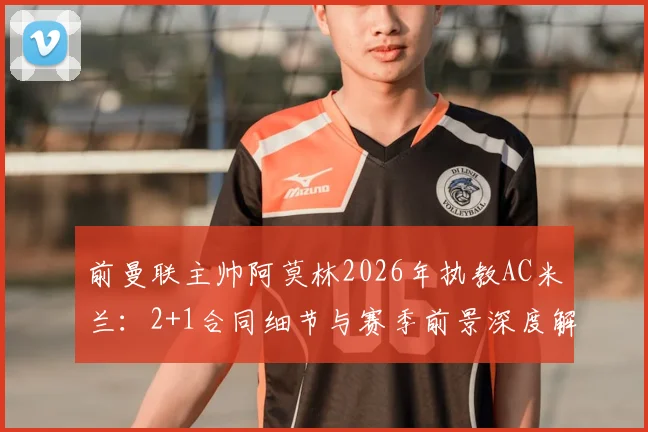前曼联主帅阿莫林2026年执教AC米兰：2+1合同细节与赛季前景深度解读