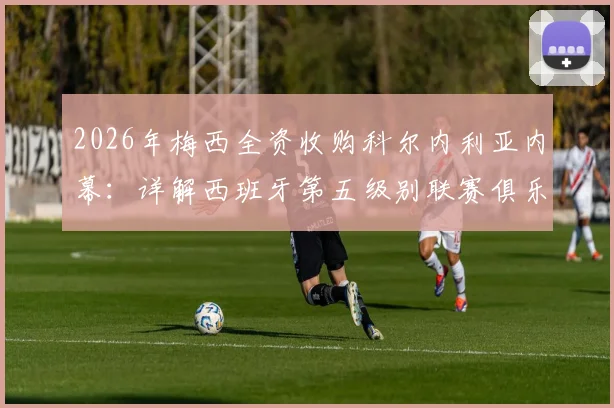 2026年梅西全资收购科尔内利亚内幕:详解西班牙第五级别联赛俱乐部现状与未来前景