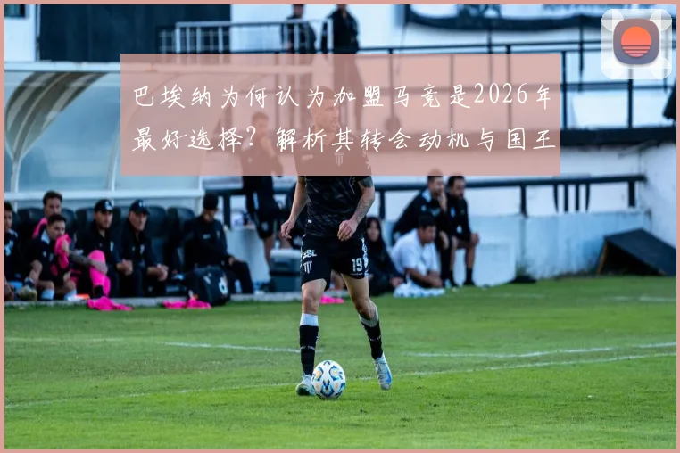 巴埃纳为何认为加盟马竞是2026年最好选择？解析其转会动机与国王杯决赛展望