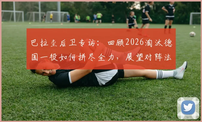巴拉圭后卫专访：回顾2026淘汰德国一役如何拼尽全力，展望对阵法国之战备战策略与决心