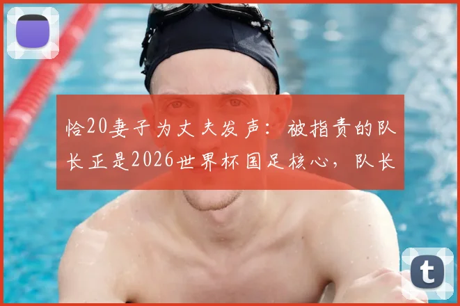 恰20妻子为丈夫发声:被指责的队长正是2026世界杯国足核心,队长妻子回应质疑详解