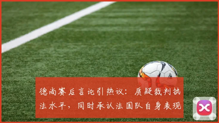 德尚赛后言论引热议:质疑裁判执法水平,同时承认法国队自身表现不佳