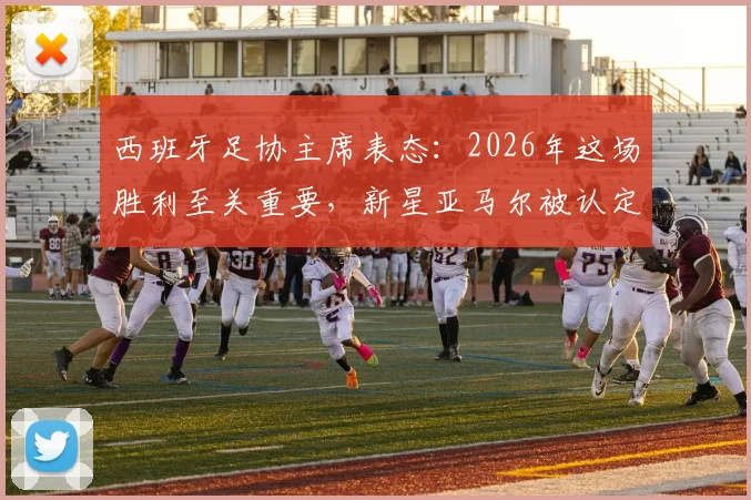 西班牙足协主席表态:2026年这场胜利至关重要,新星亚马尔被认定步入世界级球星行列