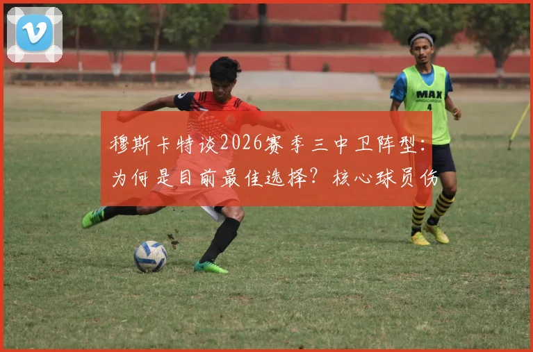 穆斯卡特谈2026赛季三中卫阵型：为何是目前最佳选择？核心球员伤情更新待定