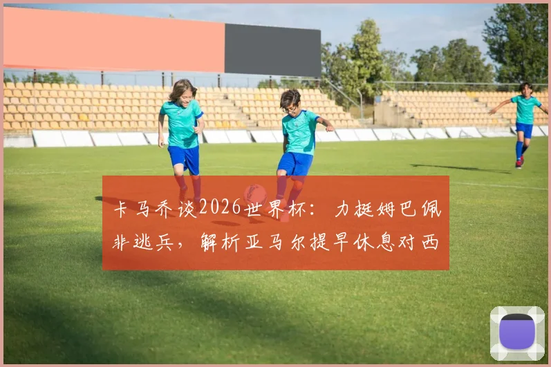 卡马乔谈2026世界杯：力挺姆巴佩非逃兵，解析亚马尔提早休息对西班牙队利好