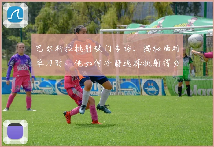 巴尔科拉挑射破门专访：揭秘面对单刀时，他如何冷静选择挑射得分技巧与心路历程