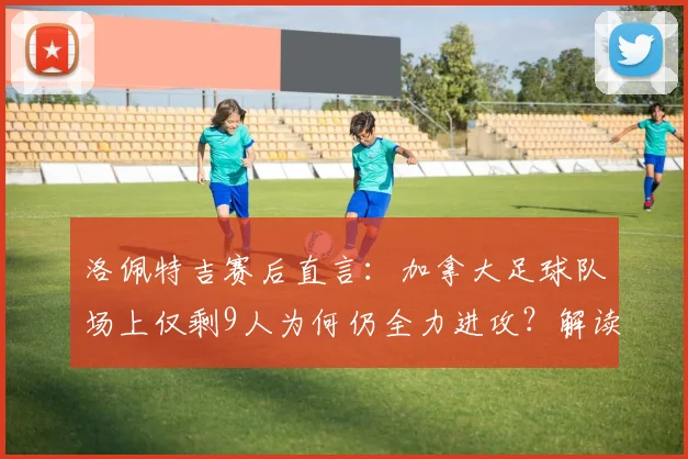 洛佩特吉赛后直言:加拿大足球队场上仅剩9人为何仍全力进攻?解读2026世界杯预选赛规则与体育精神争议