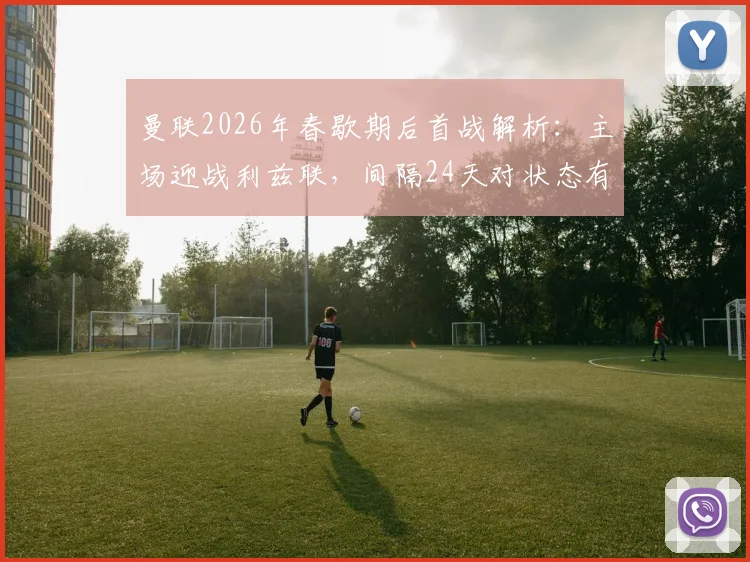曼联2026年春歇期后首战解析:主场迎战利兹联,间隔24天对状态有何影响?