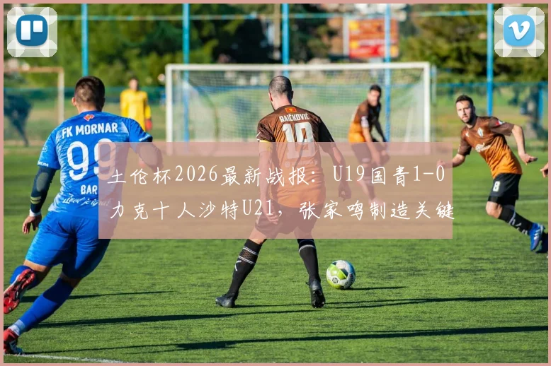 土伦杯2026最新战报：U19国青1-0力克十人沙特U21，张家鸣制造关键乌龙球获胜