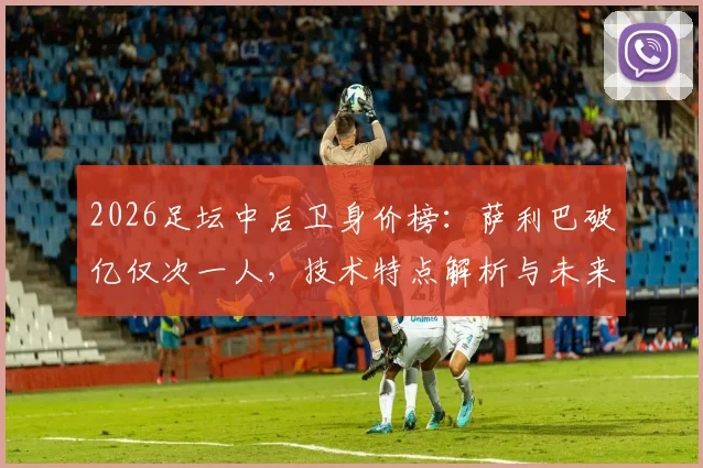 2026足坛中后卫身价榜：萨利巴破亿仅次一人，技术特点解析与未来前景展望