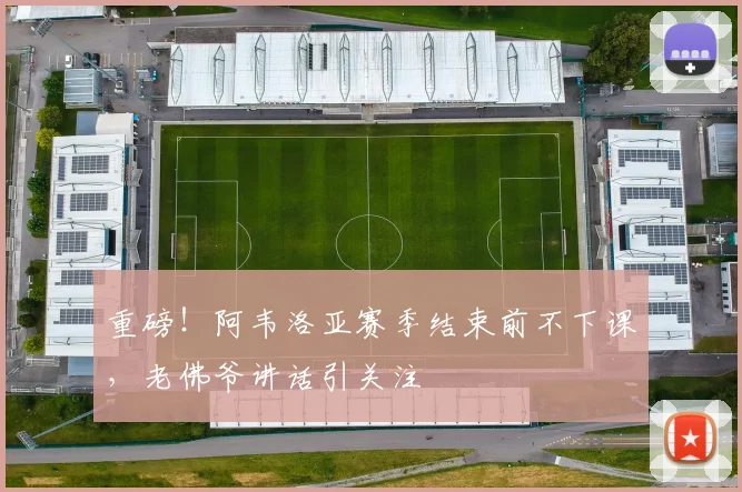 重磅!阿韦洛亚赛季结束前不下课,老佛爷讲话引关注