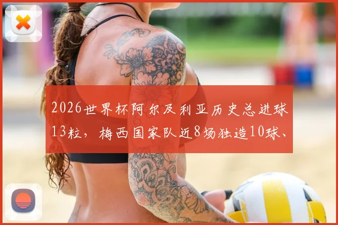 2026世界杯阿尔及利亚历史总进球13粒，梅西国家队近8场独造10球、生涯16球数据全解析