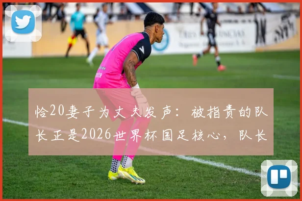 恰20妻子为丈夫发声：被指责的队长正是2026世界杯国足核心，队长妻子回应质疑详解