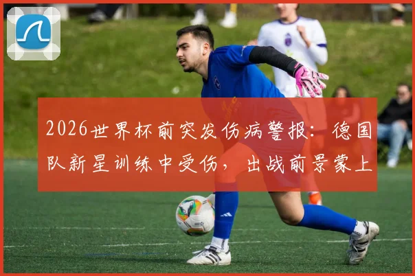 2026世界杯前突发伤病警报：德国队新星训练中受伤，出战前景蒙上阴影，伤病对国家队选人的实际影响解析