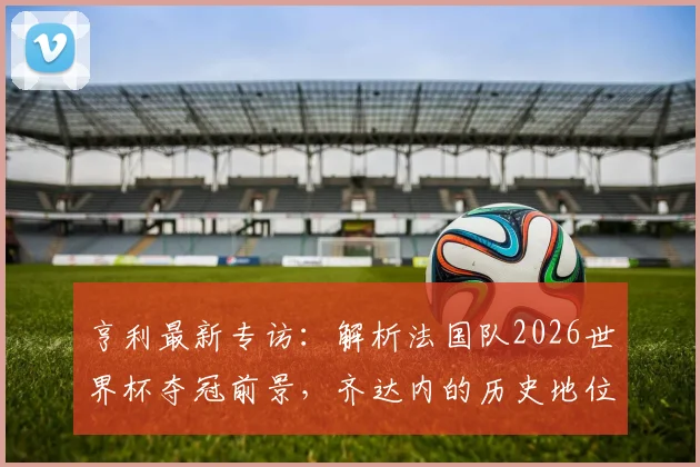 亨利最新专访:解析法国队2026世界杯夺冠前景,齐达内的历史地位为何无人能及?