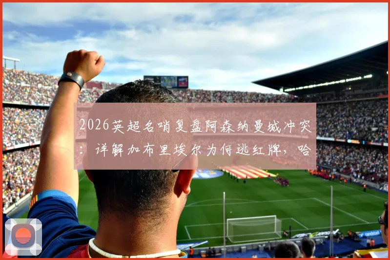 2026英超名哨复盘阿森纳曼城冲突:详解加布里埃尔为何逃红牌,哈兰德关键作用与一人一黄判罚正确性分析