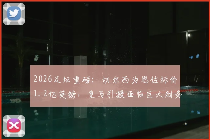 2026足坛重磅:切尔西为恩佐标价1.2亿英镑,皇马引援面临巨大财务与战术抉择